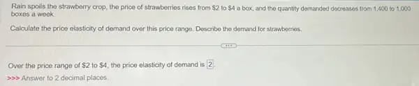 Rain spoils the strawberry crop, the price of strawberries rises from 2 to 4 a box, and the quantity demanded decreases from 1,400 to 1 ,000
boxes a week.
Calculate the price elasticity of demand over this price range. Describe the demand for strawberries.
Over the price range of 2 to 4 the price elasticity of demand is 2.
>> Answer to 2 decimal places