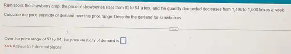 Rain spoils the strawberry crop, the price of strawberries rises from 2 to 4 a box, and the quantity demanded decreases from 1,400 to 1,000 boxes a week
Calculate the price elasticity of demand over this price range. Describe the demand for strawberries.
Over the price range of 2 to 4 the price elasticity of demand is square 
>>> Answer to 2 decimal places