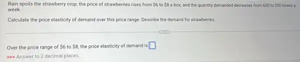 Rain spoils the strawberry crop, the price of strawberries rises from 6 to 8 a box, and the quantity demanded decreases from 600 to 200 boxes a
week.
Calculate the price elasticity of demand over this price range. Describe the demand for strawberries.
Over the price range of 6 to 8, the price elasticity of demand is square 
>>> Answer to 2 decimal places