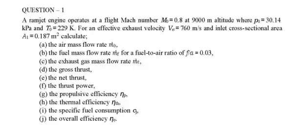 A ramjet engine operates at a flight Mach number M_(0)=0.8 at 9000 m altitude where p_(0)=30.14
kPa and T_(0)=229K For an effective exhaust velocity V_(e)=760m/s and inlet cross -sectional area
A_(1)=0.187m^2 calculate:
(a) the air mass flow rate m_(0)
(b) the fuel mass flow rate my for a fuel-to-air ratio of f/a=0.03
(c) the exhaust gas mass flow rate me.
(d) the gross thrust.
(e) the net thrust,
(f) the thrust power,
(g) the propulsive efficiency n_(p)
(h) the thermal efficiency n_(th)
(i) the specific fuel consumption q
(i) the overall efficiency n_(0)