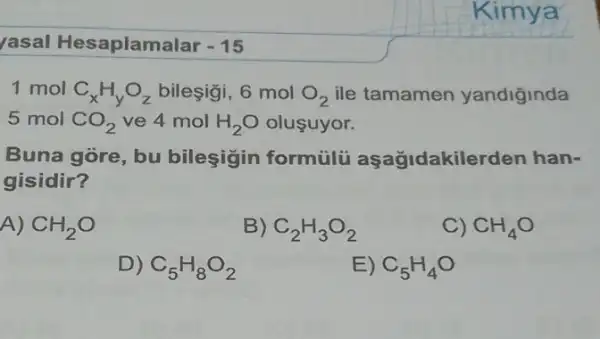 rasal Hesaplamal ar -15
Kimya
1 mol C_(x)H_(y)O_(z) bileşigi, 6 mol O_(2) ile tamamen yandiginda
5 mol CO_(2) ve 4 mol H_(2)O olusuyor.
Buna góre, bu bileşigin formulu aşağidakilerden han-
gisidir?
A) CH_(2)O
B) C_(2)H_(3)O_(2)
C) CH_(4)O
D) C_(5)H_(8)O_(2)
E) C_(5)H_(4)O