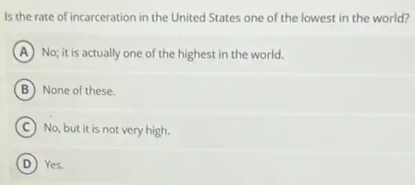 Is the rate of incarceration in the United States one of the lowest in the world?
A No; it is actually one of the highest in the world.
B None of these.
C No, but it is not very high.
D ) Yes.