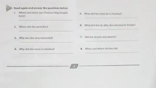 Read again and answer the questions below.
1. Where and when was Florence Nightingale
bom?
__
2. Where did she work first?
__
3. Why was she very successful?
__
4. Why did she move to Istanbul?
__
5. What did her team do in Istanbul?
__
6.What did she do after she returned to Britain?
__
7. Did she receive any awards?
__
8. When and where did she die?
__