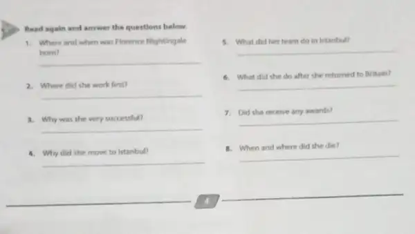 Read again and answer the questions below.
1. Where and when was Florence Nightingale
__
born?
__
2. Where did she work first?
__
3. Why was she very successful?
__
4. Why did she move to Istanbul?
5. What did her team do in Istanbul?
__
__
6. What did she do after she returned to Britain?
7. Did she receive any awards?
__
8. When and where did she die?
__
__
__