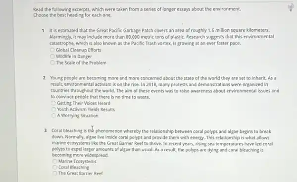 Read the following excerpts, which were taken from a series of longer essays about the environment.
Choose the best heading for each one.
1 It is estimated that the Great Pacific Garbage Patch covers an area of roughly 1.6 million square kilometers.
Alarmingly,it may include more than 80,000 metric tons of plastic. Research suggests that this environmental
catastrophe, which is also known as the Pacific Trash vortex, is growing at an ever faster pace.
Global Cleanup Efforts
Wildlife in Danger
The Scale of the Problem
2 Young people are becoming more and more concerned about the state of the world they are set to inherit. As a
result, environmental activism is on the rise. In 2018, many protests and demonstrations were organized in
countries throughout the world The aim of these events was to raise awareness about environmentalissues and
to convince people that there is no time to waste.
Getting Their Voices Heard
Youth Activism Yields Results
A Worrying Situation
3 Coral bleaching is the phenomenon whereby the relationship between coral polyps and algae begins to break
down. Normally, algae live inside coral polyps and provide them with energy This relationship is what allows
marine ecosystems like the Great Barrier Reef to thrive. In recent years,rising sea temperatures have led coral
polyps to expel larger amounts of algae than usual. As a result, the polyps are dying and coral bleaching is
becoming more widespread.
Marine Ecosystems
Coral Bleaching
The Great Barrier Reef