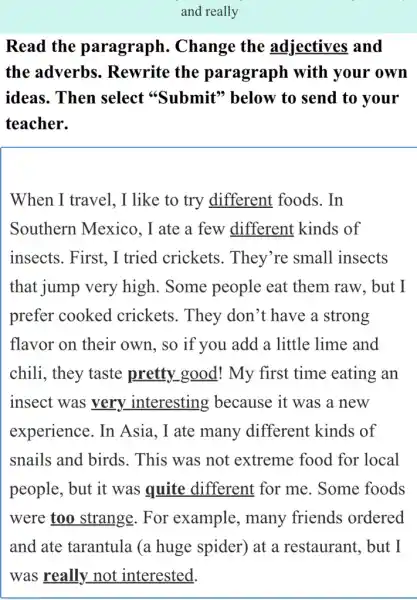 and really
Read the paragraph . Change the adjectives and
the adverbs . Rewrite the paragraph with your own
ideas. Then select "Submit"below to send to your
teacher.
When I travel , I like to try different foods . In
Southern Mexico . I ate a few different kinds of
insects. First, I tried crickets . They're small insects
that jump very high. Some people eat them raw, but I
prefer cooked crickets. They don't have a strong
flavor on their own, so if you add a little lime and
chili, they taste pretty good! My first time eating an
insect was very interesting because it was a new
experience. In Asia, I ate many different kinds of
snails and birds . This was not extreme food for local
people, but it was quite different for me. Some foods
were too strange . For example , many friends ordered