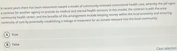 In recent years there has been movement toward a model of community -oriented correctional health care , whereby the jail signs
a contract for another agency to provide its medical and mental health services; in this model the contract is with the area
community health center, and the benefits of this arrangement include keeping money within the local economy and ensuring
continuity of care by potentially establishing a linkage to treatment for an inmate released into the local community.
A True
B False