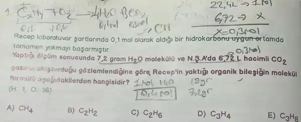 Recep laboratuvar sartlarindo 0,1 mol olarak aldigi bir hidrok tamda
tomamen yakmay basarmistir.
sonucunda 7,2 gram H_(2)O molektilü ve N.S.A'da 6.72 L hacimli CO_(2)
gozlemlendigin gore Recep'in yaktig organik bile sigin molekül
formato den hangisidir?
(H:1,O:16)
A) CH_(4)
B) C_(2)H_(2)
C) C_(2)H_(6)
D) C_(3)H_(4)
E) C_(3)H_(8)