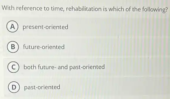 With reference to time rehabilitation is which of the following?
A present-oriented
B future-oriented
C both future-and past-oriented
D ) past-oriented