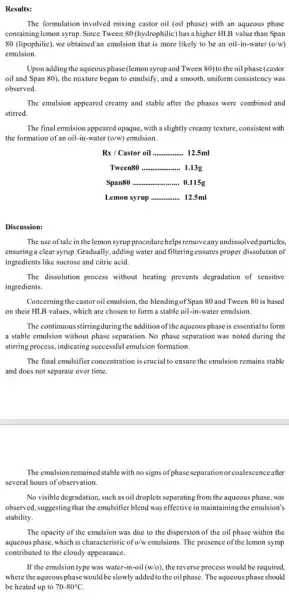 Results:
The formulation involved mixing castor oil (oil phase)with an aqueous phase
containing lemon syrup. Since Tween 80 (hydrophilic) has a higher HLB value than Span
80 (lipophilic), we obtained an emulsion that is more likely to be an oil-in-water (o/w)
emulsion.
Upon adding the aqueous phase (lemon syrupand Tween 80)to the oil phase (castor
oil and Span 80),the mixture began to emulsify, and a smooth uniform consistency was
observed.
The emulsion appeared creamy and stable after the phases were combined and
stirred.
The final emulsion appeared opaque, with a slightly creamy texture, consistent with
the formation of an oil-in-water (o/w) emulsion.
Rx / Castor oil __ 12.5ml
Tween80 __ 1.13g
Span80 __ 0.115g
Lemon syrup __ 12.5ml
Discussion:
The use of tale in thelemon syrupprocedure helpsremoveany undissolve particles,
ensuringa clear syrup Gradually, adding water and filtering ensures proper dissolution of
ingredients like sucrose and citric acid.
The dissolution process without heating prevents degradation of sensitive
ingredients.
Concerning the castor oil emulsion, the blendingof Span 80 and Tween 80 is based
on their HLB values,which are chosen to form a stable oil -in-water emulsion.
The continuous stirringduring the addition of theaqueous phase is essential to form
a stable emulsion without phase separation. No phase separation was noted during the
stirring process, indicating successful emulsion formation.
The final emulsifier concentration is crucial to ensure the emulsion remains stable
and does not separate over time.
The emulsion remained stable with no signs of phase separationor coalescenceafter
several hours of observation.
No visible degradation, such as oil droplets separating from the aqueous phase.was
observed, suggesting that the emulsifier blend was effective in maintaining the emulsion's
stability.
The opacity of the emulsion was due to the dispersion of the oil phase within the
aqueous phase, which is characteristic of o/wemulsions. The presence of the lemon syrup
contributed to the cloudy appearance.
If the emulsion type was water-in-oil (w/o) , the reverse process would be required,
where theaqueousphase would be slowly added to the oil phase. The aqueous phase should
be heated up to 70-80^circ C