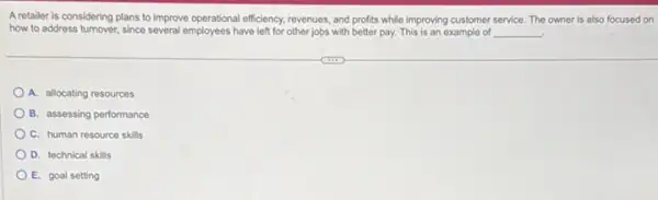 A retailer is considering plans to improve operational efficiency revenues, and profits while improving customer service. The owner is also focused on
how to address tumover since several employees have left for other jobs with better pay. This is an example of __
A. allocating resources
B. assessing performance
C. human resource skills
D. technical skills
E. goal setting