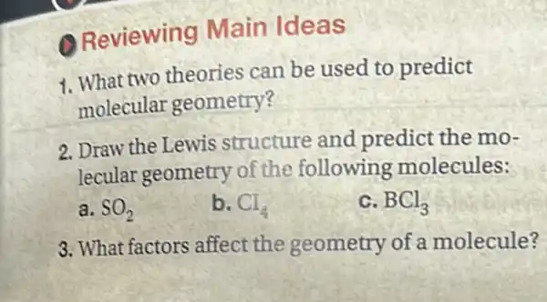 Reviewin g Main Ideas
1. What two theories can be used to predict
molecular geometry?
2. Draw the Lewis structure and predict the mo-
lecular geometry of the following molecules:
a. SO_(2)	b. Cl_(4)	c. BCl_(3)
3. What factors affect the geometry of a molecule?