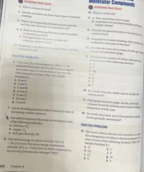 REVIEWING MAIN IDEAS
1. What is a chemical bond?
2. Identify and define the three major types of chemical
bonding.
3. What is the relationship between electronegativity
and the ionic character of a chemical bond?
4. a. What is the meaning of the term polar as applied
to chemical bonding?
b. Distinguish between polar-covalent and
nonpolar-covalent bonds.
5. In general, what determines whether atoms will form
chemical bonds?
__
PRACTICE PROBLEMS
6. Determine the electronegativity difference, the
probable bond type, and the more-electronegative
atom with respect to bonds formed between the
following pairs of atoms. (Hint:See Sample
Problem A.)
a. Hand I
b. Sand O
C. Kand Br
d. Si and Cl
e. Kand Cl
f. Se and S
g. Cand H
7. List the bonding pairs described in item 6 in order of
increasing covalent character.
Use orbital notation to illustrate the bonding in each
of the following molecules:
a. chlorine, Cl_(2)
b. oxygen, O_(2)
C. hydrogen fluoride, HF
9. The lattice energy of sodium chloride, NaCl, is
-787.5kJ/mol. The lattice energy of potassium
chloride, KCl, is -715kJ/mol. In which compound is
Chapter 6
muleterler Gompounds
REVIEWING MAIN IDEAS
10. What is a molecule?
11. a. What determines bond length?
b. In general, how are bond energies and bond
lengths related?
12. Describe the general location of the electrons in
covalent bond.
13. As applied to covalent bonding, what is meant by a
unshared or lone pair of electrons?
14. Describe the octet rule in terms of noble-gas contip
rations and potential energy.
15. Determine the number of valence electrons in as
atom of each of the following elements:
a. H
b. F
C. Mg
d. O
e. Al
f. N
B. C
16. In a Lewis structure, which atom is usually the
central atom?
17. Distinguish between single double, and triple
covalent bonds by defining each and providing is
illustration of each type.
18. For Lewis structures, how is the need for multiple
bonds generally determined?
__
PRACTICE PROBLEMS
19. Use Lewis valence electron dot structures to expres
the arrangement of valence electrons present in cot
atom of each of the following elements. (Hint: Set
Sample Problem B.)
a. Li	e. C
b. Ca	f. p
C. Cl	g. Al
d. 0	h.S