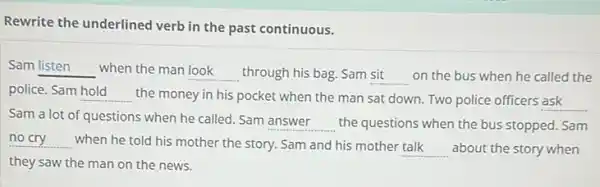 Rewrite the underlined verb in the past continuous.
Sam __ when the man look through his bag. Sam sit on the bus when he called the __	__
police. Sam __ the money in his pocket when the man sat down. Two police officers ask
Sam a lot of questions when he called . Sam
__ the questions when the bus stopped. Sam
__ when he told his mother the story. Sam and his mother
__ about the story when
they saw the man on the news.