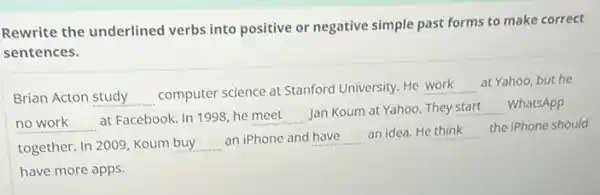 Rewrite the underlined verbs into positive or negative simple past forms to make correct
sentences.
Brian Acton __
computer science at Stanford University. He
__
at Yahoo, but he
__
at Facebook. In 1998 he __ Jan Koum at Yahoo . They __ WhatsApp
together. In 2009, Koum __ an iPhone and __ an idea. He __
the iPhone should
have more apps.