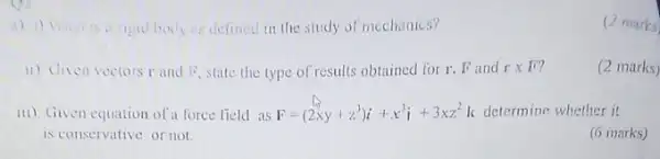 rigid body es defined in the study of mechanics?
11) Given vectors r and is state the type of results obtained for r. Fand r x 1??
(2 marks)
iii) Given equation of force field as F=(2xy+z^3)i+x^3i+3xz^2 k determine whether it
is conservative or not
(6 marks)
(2 marks)