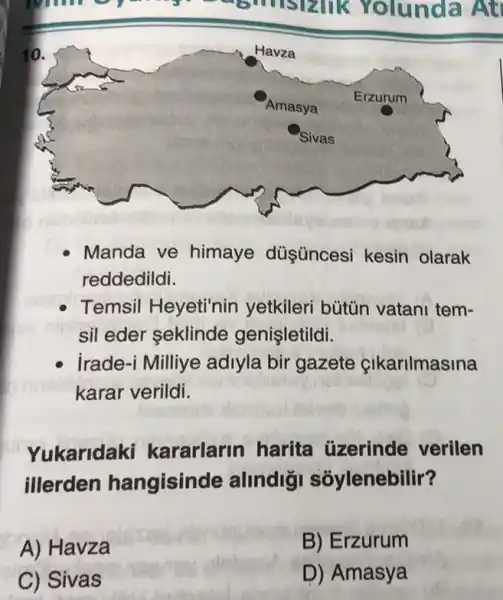 rolunda At
Manda ve himaye düşüncesi kesin olarak
reddedildi.
Temsil Heyeti'nin yetkileri bútün vatani tem-
sil eder seklinde genişletildi.
irade-i Milliye adiyla bir gazete cikarilmasina
karar verildi.
Yukaridaki kararlarin harita üzerinde verilen
illerden hangisinde alindigi soylenebilir?
A) Havza
B) Erzurum
C) Sivas
D) Amasya