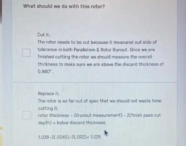 What should we do with this rotor?
Cut it.
The rotor needs to be cut because it measured out side of
tolerance in both Parallelism & Rotor Runout. Once we are
finished cutting the rotor we should measure the overall
thickness to make sure we are above the discard thickness of
0.980^n
Replace it.
The rotor is so far out of spec that we should not waste time
cutting it.
square 
rotor thickness - 2(runout measurement;) - 2(finish pass cut
depth)=below discard thickness
1.038-2(.0045)-2(.002)=1.025