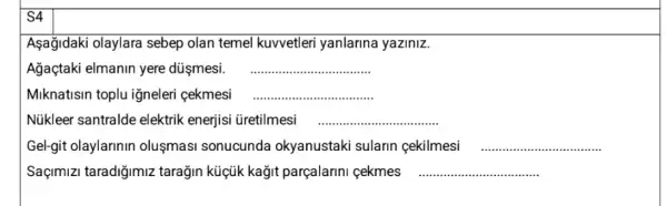 S4
Aşağjdaki olaylara sebep olan temel kuvvetler yanlarina yaziniz.
Ağaçtaki elmanin yere düşmesi. __
Miknatisin toplu iğneleri cekmesi __
Núkleer santralde elektrik enerjisi üretilmesi __
Gel-git olaylarinin olusmasi sonucunda okyanustaki sularin cekilmesi __
Saçimizi taradiğimiz tarağin küçik kağit parçalarini çekmes __