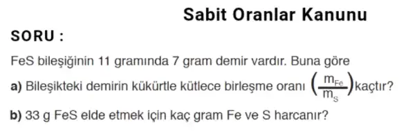 Sabit Oranlar Kan unu
so RU :
FeS bileşiginin 11 graminda 7 gram demir vardir.. Buna gòre
a) Bileşikteki demirin kükürtle kütlece birleşme orani ((m_(Fe))/(m_(S))) kaçtir?
b) 33 g FeS elde etmek için kaç gram Fe ve S harcanir?