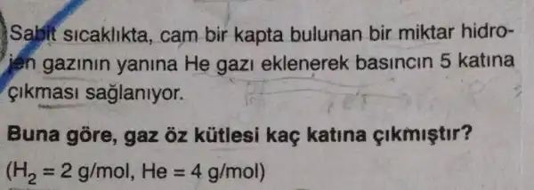 ) Sabit sicaklikta , cam bir kapta bulunan bir miktar hidro-
jen gazinin yanina He gazi eklenerek basincin 5 katina
cikmasi saglanlyor.
Buna gore , gaz ôz kütlesi kaç katina cikmiştir?
(H_(2)=2g/mol,He=4g/mol)