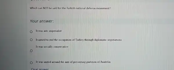 Which can NOT be said for the Turkish national defense movement?
Your answer:
It was anti-imperialist.
It aimed to end the occupation of Turkey through diplomatic negotiations
It was socially conservative
It was united around the aim of preventing partition of Anatolia.
Clear answer