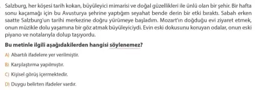 Salzburg, her kosesi tarih kokan, buyuleyici mimarisi ve dogal güzellikleri ile ünlü olan bir sehir. Bir hafta
sonu kaçamaği için bu Avusturya seyahat bende derin bir etki birakti. Sabah erken
saatte Salzburg'un tarihi merkezine doğru yúrúmeye başladim. Mozartin doğduğu evi ziyaret etmek
onun müzikle dolu yaşamina bir gõz atmak bũyúleyiciydi. Evin eski dokusunu koruyan odalar,onun eski
piyano ve notalaryla dolup taslyordu.
Bu metinle ilgili aşağidakilerden hangisi sõylenemez?
A) Abartili ifadelere yer verilmiştir.
B) Karşilaştirma yapilmiştir.
C) Kisisel gōrũis içermektedir.
D) Duygu belirten ifadeler vardir.