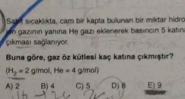 Sam sicaklikta , cam bir kapta bulunan bir miktar hidro
din gazinin yanina He gaz eklenerek basincin 5 katin
cikmas sagianiyor.
Buna gore , gaz 3z kữtlesi kaç katina cikmiştir?
(H_(2)z2g/mol,He=4g/mol)
A) 2
B) 4
C) 5
D) 8
E) 9