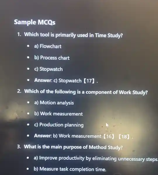 Sample MCOs
1. Which tool is primarily used in Time Study?
a) Flowchart
b) Process chart
c) Stopwatch
Answer: c)Stopwatch [17] .
2. Which of the following is a component of Work Study?
a) Motion analysis
b) Work measurement
c) Production planning
Answer: b) Work measurement [16]. (18)
3. What is the main purpose of Method Study?
a) Improve productivity by eliminating unnecessary steps.
b) Measure task completion time.