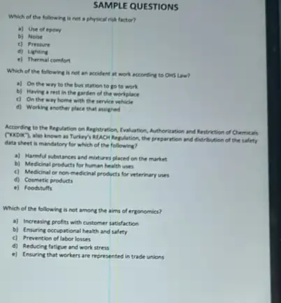 SAMPLE QUESTIONS
Which of the following is not a physical risk factor?
a) Use of epory
b) Noise
c) Pressure
d) Lighting
e) Thermal comfort
Which of the following is not an accident at work according to OHS Law?
a) On the way to the bus station to go to work
b) Having a rest in the garden of the workplace
c) On the way home with the service vehicle
d) Working another place that assigned
According to the Regulation on Negistration, Invitation, Authorization and Restriction of Chemicals
(xxox), also known as Turkey's RUAON Regulation, the preparation and distribution of the safety
data sheet is mandatory for which of the following?
a) Harmful substances and mixtures placed on the market
b) Medicinal products for human health uses
c) Medicinal or non medicinal products for veterinary uses
d) Cosmetic products
e) Foodstuffs
Which of the following is not among the aims of ergonomics?
a) Increasing profits with customer satisfaction
b) Ensuring occupational health and safety
c) Prevention of labor losses
d) Reducing fatigue and work stress
e) Ensuring that workers are represented in trade unions