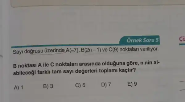 Sayi dogrusu üzerinde A(-7),B(2n-1) ve C(9) noktalari veriliyor.
B noktasi A ile C noktalar arasinda olduguna gōre, n nin al-
abilecegi farkli tam sayi değerleri toplam kaçtir?
A) 1
B) 3
C) 5
D) 7
E) 9
__