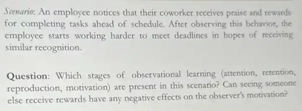 Scenario: An employee notices that their coworker receives praise and rewards
for completing tasks ahead of schedule. After observing this behavior.the
employee starts working harder to meet deadlines in hopes of receiving
similar recognition.
Question: Which stages of observational learning (attention retention,
reproduction motivation) are present in this scenario? Can seeing someone
else receive rewards have any negative effects on the observer's motivation?