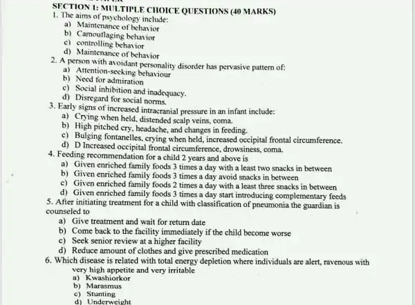 SECTION 1:MULTIPLE CHOICE QUESTIONS (40 MARKS)
1. The aims of psychology include:
a) Maintenance of behavior
b) Camoutlaging behavior
c) controlling behavior
d) Maintenance of behavior
2. A person with avoidant personality disorder has pervasive pattern of:
a) Attention-secking behaviour
b) Necd for admiration
c) Social inhibition and inadequacy.
d) Disregard for social norms.
3. Early signs of increased intracranial pressure in an infant include:
a) Crying when held , distended scalp veins , coma.
b) High pitched cry , headache, and changes in feeding.
c) Bulging fontanelles , crying when held , increased occipital frontal circumference.
d) D Increased frontal circumference , drowsiness, coma.
4. Feeding recommendation for a child 2 years and above is
a) Given enriched family foods 3 times a day with a least two snacks in between
b) Given enriched family foods 3 times a day avoid snacks in between
c) Given enriched family foods 2 times a day with a least three snacks in between
d) Given enriched family foods 3 times a day start introducing complementary feeds
5. After initiating treatment for a child with classification of pneumonia the guardian is
counseled to
a) Give treatment and wait for return date
b) Come back to the facility immediately if the child become worse
c) Seek senior review at a higher facility
d) Reduce amount of clothes and give prescribed medication
6. Which disease is related with total energy depletion where individuals are alert.ravenous with
very high appetite and very irritable
a) Kwashiorkor
b) Marasmus
c) Stunting
d) Underweight