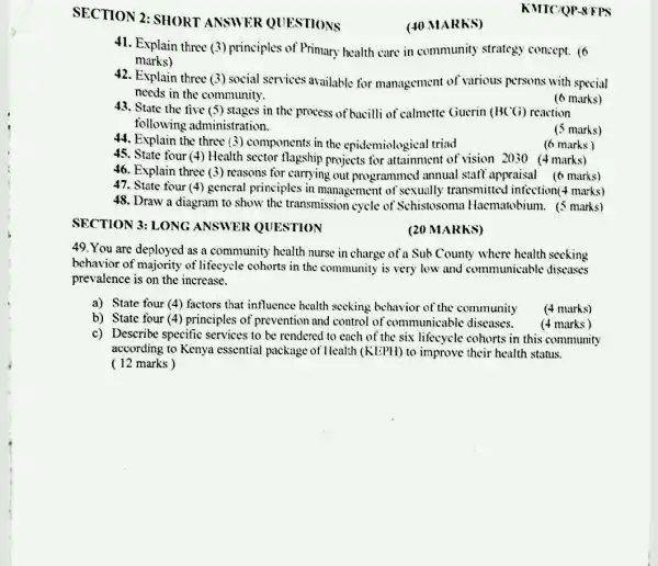 SECTION 2: SHORT ANSWER QUESTIONS
41. Explain three (3)principles of Primary health care in community strategy concept. (6
marks)
42. Explain three (3)social services available for management of various persons with special
needs in the community.
43. State the five (5) stages in the process of bacilli of 'calmette Guerin (BCG)reaction
following administration.
(6 marks)
(5 marks)
(6 marks)
46. Explain three (3)reasons for carrying out programmed annual staff appraisal (6 marks)
47. State four (4)general principles in management of sexually transmitted infection(marks)
48. Draw a diagram to show the transmissior cycle of Schistosoma Hacmatobium. (5 marks)
SECTION 3: LONG ANSWER QUESTION
(20 MARKS)
49. You are deployed as a community health nurse in charge of a Sub County where health seeking
behavior of majority of lifecycle cohorts in the community is very low and communicable diseases
prevalence is on the increase.
a) State four (4)factors that influence health seeking behavior of the community
(4 marks)
b) State four (4)principles of prevention and control of communicable diseases.
c) Describe specific services to be rendered to each of the six lifecycle cohorts in this community
according to Kenya essential package of Health (KEPH) to improve their health status.
(12 marks)
(4 marks)
(40 MARKS)
44. Explain the components in the epidemiological triad
KMTCQP-8FPS
45. State four (4) Health sector flagship projects for attainment of visian 2030 (4 marks)