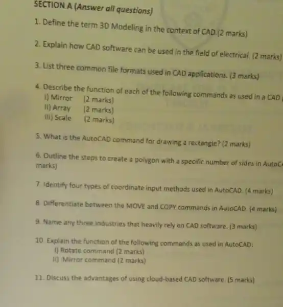 SECTION A (Answer all questions)
1. Define the term 3D Modeling in the context of CAD.(2 marks)
2. Explain how CAD software can be used in the field of electrical (2 marks)
3. List three common file formats used in CAD applications. (3 marks)
4. Describe the function of each of the following commands as used in a CAD
I) Mirror (2 marks)
II) Array (2 marks)
III) Scale (2 marks)
5. What is the AutoCAD command for drawing a rectangle? (2 marks)
6. Outline the steps to create a polygon with a specific number of sides in AutoC
marks)
7. Identify four types of coordinate input methods used in AutoCAD. (4 marks)
8. Differentiate between the MOVE and COPY commands in AutoCAD. (4 marks)
9. Name any three industries that heavily rely on CAD software. (3 marks)
10. Explain the function of the following commands as used in AutoCAD:
I) Rotate command (2 marks)
II) Mirror command (2 marks)
11. Discuss the advantages of using cloud-based CAD software. (5 marks)