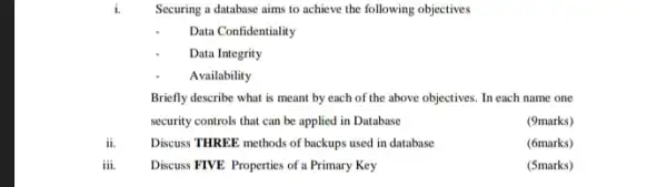 Securing a database aims to achieve the following objectives
Data Confidentiality
Data Integrity
Availability
Briefly describe what is meant by each of the above objectives. In each name one
security controls that can be applied in Database
(9marks)
ii.	Discuss THREE methods of backups used in database
(6marks)
iii. Discuss FIVE Properties of a Primary Key
(5marks)