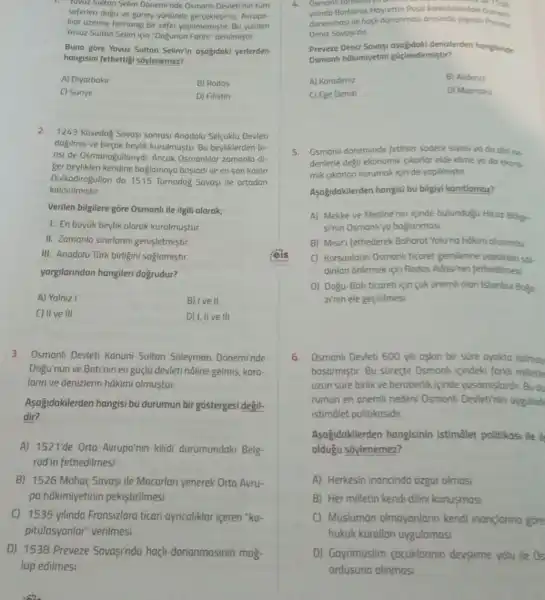 seferleri dogu ve guney yonunde gergeklesmis, Aurupo
Har uzerine herhangi bir sefer yapilmamiştir. Bu yuzden
Yavuz Sultan Selim için "Dogunun Fatihi" denilmiştir.
Buna gore Yavuz Sultan Selimin asajidaki yerlerden
hangisini fethettigi soylenemez?
A) Diyarbakir	B) Rodos
C) Surive	D) Filistin
2. 1243 Kosedog Savasi sonros Anodolu Selcuklu Devleti
dagilmus ve birçok beylik kurulmustu Bu beyliklerden bi-
risi de Osmanogullanyd Ancak Osmonilar zomanla di-
ger beylikleri kendine baglamaya basladi ve en son kalan
Dulkadirogullan da 1515 Turnadog Savasi ile ortadan
kaldirilmistir.
Verilen bilgilere gōre Osmanli ile ilgili olarak;
1. En buyuk beylik olarak kurulmustur
II. Zamanla sinirlanni genisletmistir.
III. Anadolu Turk birligini saglamistir
yargilarindan hangileri dogrudur?
A) Yalniz I	B) Ive II
C) II ve III	D) I, II ve III
3. Osmanli Devleti Kanuni Sultan Suleyman Doneminde
Dogu'nun ve Batinin en guçlu devleti hôline gelmis kara-
lann ve denizlerin hãkimi olmustur.
Asağidakilerden hangisi bu durumun bir gostergesi degil-
dir?
A) 1521'de Orta Avrupa'nin kilidi durumundaki Belg
rad'in fethedilmesi
B) 1526 Mohaç Savaşi ile Macarlan yenerek Orta Avru-
pa hâkimiyetinin pekistirilmesi
C) 1535 yilinda Fransizlara ticari ayncaliklar iceren "ka-
pitulasyonlar" verilmesi
D) 1538 Preveze Savasinda haçli donanmasinin mag-
lup edilmesi
donanmasi ile hacil donanmasi Preveze
Deniz Savasidur
Preveze Deniz Sovop denizlerden hangsinde
Osmanli hôkimiyetini güiclendirmistir?
A) Karodeniz
B) Akdeniz
C) Ege Denizi
D) Marmoro
5. Osmanil doneminde fethler sodece siyasi yo do dirine.
denlerle degil ekonomik (ikorlor elde etme yo da ekono-
mik gikarlan korumak için de yopilmistir
Asogidakilerden hangisi bu bilgiyi konitlamaz?
A) Mekke ve Medine'nin iginde bulundufu Hicoz Bolge.
sinin Osmanliya baglanmasi
B) Misri fethederek Baharat Yolu'na hakim olunmas
C) Korsanlarin Osmonl ticaret gemilerine yoptikion sol.
dinlan onlemek için Rodos Adasinin fethedilmes
D) Dogu-Bati ticaret için cok onemli olan Istonbul Bogo
zinin ele geçirilmesi
6.Osmanli Devleti 600 yil askan bir sure ayakta kalmov
basarmiştir. Bu sureçte Osmonh icindeki forki milletle
uzun sure birlik ve beraberlik icinde yasamislardir. Budu
rumun en onemli nedeni Osmonli Devletinin uygulod
istimalet politikasidir.
Asagidakilerden hangisinin istimalet politikosi ile
olduğu soylenemez?
A) Herkesin inancindo ozgur olmasi
B) Her milletin kendi dilini konusmosi
C) Musluman olmayanlann kendi inançlanno gore
hukuk kurallan uygulamasi
D) Gayrimuslim cocuklarinin devsirme yolu ile Os
ordusuna alinmasi