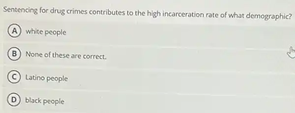 Sentencing for drug crimes contributes to the high incarceration rate of what demographic?
A white people
B None of these are correct.
C Latino people
D black people