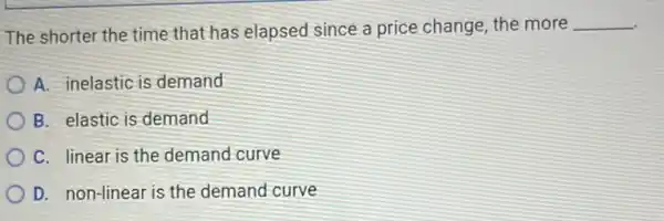 The shorter the time that has elapsed since a price change, the more
__
A. inelastic is demand
B. elastic is demand
C. linear is the demand curve
D. non-linear is the demand curve