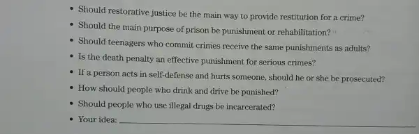 Shoul res storative justi ce be the mair way to prov ide restit ution for a crime?
Should the main purpose of prison be punish ment or rehabili tation?"
Should teena gers who commit crime s receive the sam e pun ishments as adu lts?
Is the death penalt y an effe ctive p unishme nt for serious crimes?
- If a persor acts in sel f-defense and hu rts som leone , should he or she be pros ecuted?
How should peo ple who drinl k and drive be punished?
Should people who use illegal drugs be incarc erated?
Your idea: __