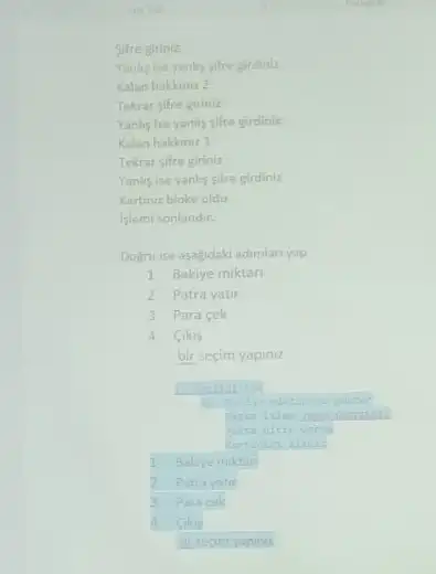 Sifre giriniz
Yanlig ise yanhs sifre girdiniz
Kalan hakkiniz 2
Tekrar sifre giriniz
Yanhy ise yanliy gifre girdiniz
Kalan hakkiniz 1
Tekrar sifre giriniz
Yanlis ise yanhs sifre girdiniz
Kartnuz bloke oldu
Iglemi sonlandir.
Dogru ise asagidaki adimlan yap
1 Bakiye miktan
2 Patra yatir
3 Para cek
4 Cikis
bir secim yapiniz
1- Bakiye miktan
2 Patrayatir
3 Para sek
Cikis
bir secim yopiniz