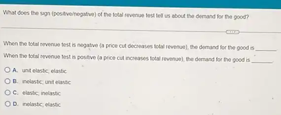 What does the sign (positive/negative) of the total revenue test tell us about the demand for the good?
When the total revenue test is negative (a price cut decreases total revenue), the demand for the good is
__
When the total revenue test is positive (a price cut increases total revenue), the demand for the good is
__
A. unit elastic, elastic
B. inelastic; unit elastic
C. elastic; inelastic
D. inelastic; elastic