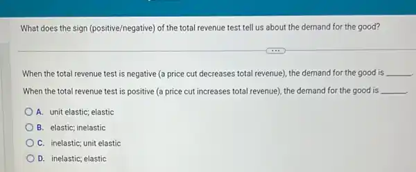 What does the sign (positive/negative) of the total revenue test tell us about the demand for the good?
When the total revenue test is negative (a price cut decreases total revenue), the demand for the good is __
When the total revenue test is positive (a price cut increases total revenue), the demand for the good is __
A. unit elastic; elastic
C. inelastic; unit elastic
D. inelastic; elastic