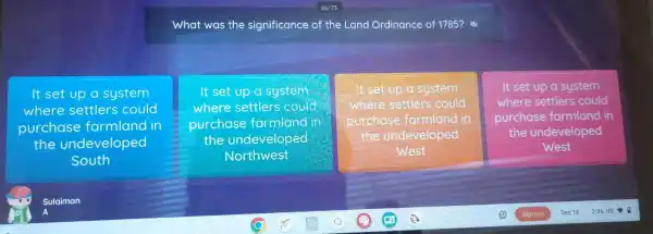 What was the significance of the Land Ordinance of 1785?is
It set up a system
where settlers could
purchase farmland in
the undeveloped
South
It set up a system
where settlers could
purchase farmland in
the undeveloped
Northwest
I'll It set up a system
where settlers could
purchase farmland in
the undeveloped
West
It set up system
where settlers could
purchase farmland in
the undeveloped
West