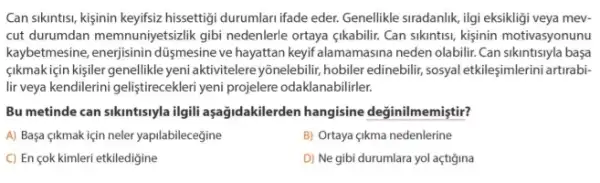 Can sikuntisi, kijinin keyifiziz hissettigi durumlari ifade eder. Genellikle siradanlik, ilgi eksikligi veya mev.
cut durumdan memnunjetsizlik gibi nedenlerle ortaya çikabilir. Can sikintisi, kisinin motivasyonunu
kaybetmesine,düymesine ve hayattan keyif alamamasina neden olabilir. Can sikintisiyla başa
sikmakiçin kisiler genellikle yeni aktivitelere yōnelebilir, hobiler edinebilir, sosyal etkileşimlerin artirabi-
lir veya kendilerini geliştirecekleri yeni projelere odaklanabilirler.
Bu metinde can sikintisyla ilgil aşağidakilerden hangisine değinilmemiştir?
A) Başa çikmak için neler yapilabilecegine
B) Ortaya çikma nedenlerine
C) En çok kimleri etkiledigine
D) Ne gibi durumlara yol açtigina