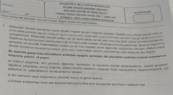 Sinav suresi 40 dakikadir Sorularin puan degeri yanlarinda yazmaktadir
ESKISEHIR IL. MILL EGITIM MODORLOOO
OLOME DEGERLENDIRME MERKEZI
2024-2025 EGITIM VE OGRETIM YILI
TORKGE DERSI (OZOON YAVIN ARI) 7. SINIFLAR
1. DONEM 2. YAZIL SINAVI ORNEK SORULARI
Matematik dilindeki kavramlar neyse siirdeki imgeler de ayni değerde seyreder. Ozelikte son yillarda sayisal atkutbn
sozel zeka seklinde yapilan vapay bir aynim sonucund matematik ve sir birbirinder tamamen ayristinlarah rolmoslerdir.
yerlestirilmiştir. Matematik sayisal zekây, gir de sôzel zekâyi temsil eden birer bas aktor rolune burandurulmo
caresizlik sonucunda matematikten korkan ya da ona mesafeli duran ogrenciler cogunlukta olmustur. Halbuki hayat
ayristirma
denilen koridorun duvariarina carpan slirin sesi, matematigi sesinin yankilanmasindan baska bir sey degildir.
Bu metinde geçen bazi sôzcüklerin anlamlar aşağida verilmistir. Bu sôzcükleri metinden bularak anlamlarinin
karsisina yaziniz. (9 puan)
a) Insanin dusünme, aki y0rotme, ogrenme kavramlari ve nesneleri zihinde canlandirabilme gercekleri
algilama, yargilama, sonuc cikarma, bedeni kontrol edebilme, duygulan doğru algilayabilme değerlendirebilme
edebilme vb. yeteneklerinin ve becerilerinin tamami.
__
b) Bir nesnenin veya duşüncenin zihindeki soyut ve genel tasarimi.
__
c) Ardisik siralanmayi kiran ses düzenlemeleriyle birlikte slirin düzyazidan ayrilmasin saglayan oge. __
ALDIGIPUAN