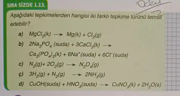 SIRA SIZDE 1.13.
Asagidaki tepkimelerden hangisi iki farkli tepkime turúnü temsil
edebilir?
a) MgCl_(2)(k)arrow Mg(k)+Cl_(2)(g)
b) 2Na_(3)PO_(4)(suda)+3CaCl_(2)(k)arrow 
Ca_(3)(PO_(4))_(2)(k)+6Na^+(suda)+6Cr^-(suda)
N_(2)(g)+2O_(2)(g)arrow N_(2)O_(4)(g)
3H_(2)(g)+N_(2)(g)arrow 2NH_(3)(g)
CuOH(suda)+HNO_(3)(suda)arrow CuNO_(3)(k)+2H_(2)O(s)