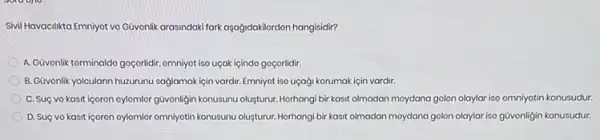 Sivil Havacilikta Emniyot vo Gavenlik arasindalk fark aşagidakilerdon hangisidir?
A.Güvonlik torminaldo goçorildir omniyot iso uçak içindo goçorlidir.
B. Güvonlik yolcularin huzurunu saglamakiçin vardir. Emniyot iso uçaği korumak için vardir.
C. Suç vo kasit igoron oylomlor güvonligin konusunu olusturur. Horhangi bir kasit olmadan moydana golon olaylar iso omniyotin konusudur.
D. Suç vo kasit igoron oylomior omniyatin konusunu oluşturur. Horhangi bir kasit olmadan moydana golon olaylar iso givonligin konusudur.