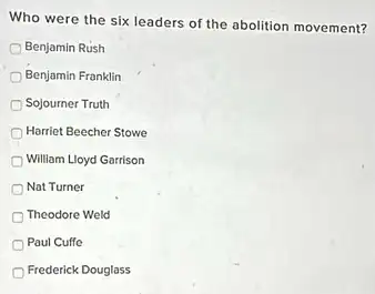 Who were the six leaders of the abolition movement?
Benjamin Rush
Benjamin Franklin
Sojourner Truth
Harriet Beecher Stowe
William Lloyd Garrison
Nat Turner
Theodore Weld
Paul Cuffe
Frederick Douglass