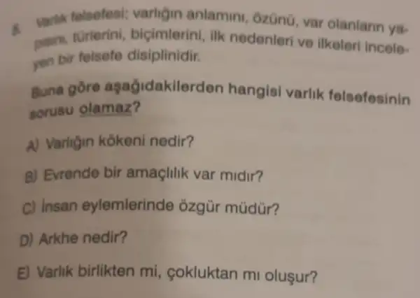 s
Martik folsefesi varligin anlamin ôzün0, var olanlarir ya-
pisin, turlerini ilk nedenleri ve ilkeleri incele-
yen bir felsefe disiplinidir.
Buna gore aşağidakilerden hangisi varlik felsefesinin
sorusu olamaz?
A) Varligin kokeni nedir?
B) Evrende bir amaçlilik var midir?
C) insan eylemlerinde ôzgür múdür?
D) Arkhe nedir?
E) Varlik birlikten mi, cokluktan m oluşur?